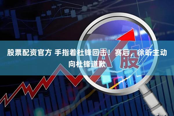 股票配资官方 手指着杜锋回击！赛后，徐昕主动向杜锋道歉