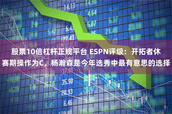 股票10倍杠杆正规平台 ESPN评级：开拓者休赛期操作为C，杨瀚森是今年选秀中最有意思的选择