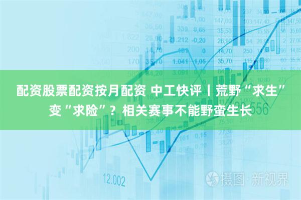 配资股票配资按月配资 中工快评丨荒野“求生”变“求险”？相关赛事不能野蛮生长