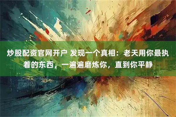 炒股配资官网开户 发现一个真相：老天用你最执着的东西，一遍遍磨炼你，直到你平静