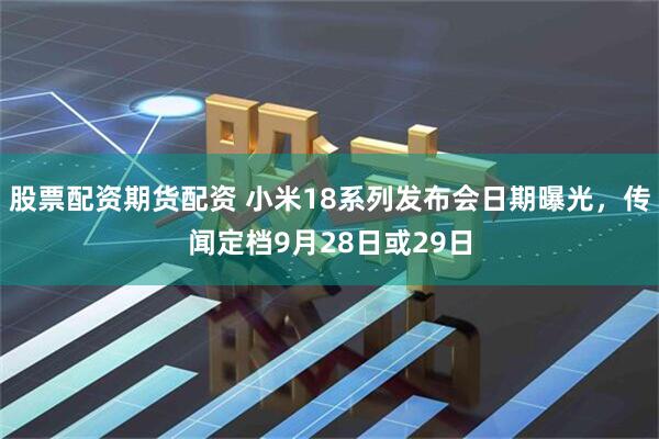 股票配资期货配资 小米18系列发布会日期曝光，传闻定档9月28日或29日