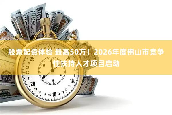 股票配资体验 最高50万！2026年度佛山市竞争性扶持人才项目启动