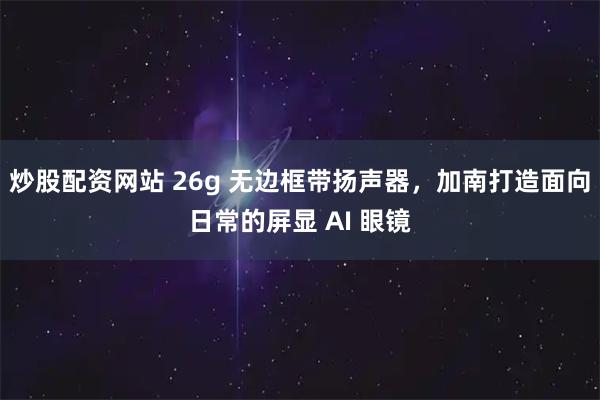 炒股配资网站 26g 无边框带扬声器，加南打造面向日常的屏显 AI 眼镜